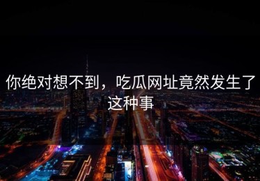 你绝对想不到，吃瓜网址竟然发生了这种事