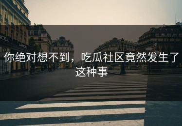 你绝对想不到，吃瓜社区竟然发生了这种事
