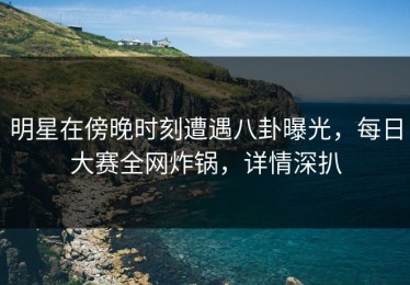 明星在傍晚时刻遭遇八卦曝光，每日大赛全网炸锅，详情深扒