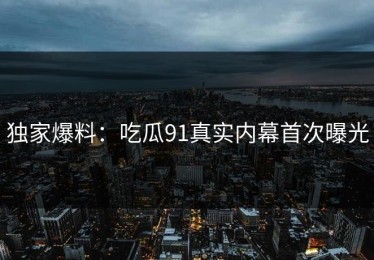 独家爆料：吃瓜91真实内幕首次曝光
