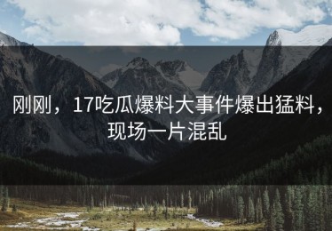刚刚，17吃瓜爆料大事件爆出猛料，现场一片混乱