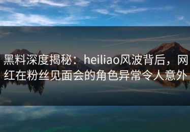 黑料深度揭秘：heiliao风波背后，网红在粉丝见面会的角色异常令人意外