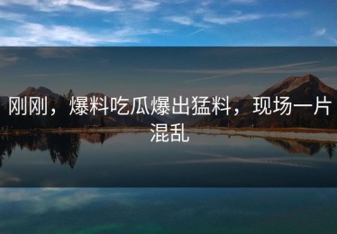 刚刚，爆料吃瓜爆出猛料，现场一片混乱