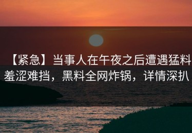 【紧急】当事人在午夜之后遭遇猛料 羞涩难挡，黑料全网炸锅，详情深扒