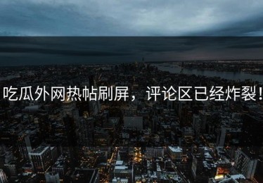 吃瓜外网热帖刷屏，评论区已经炸裂！