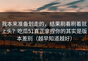 我本来准备划走的，结果刷着刷着就上头？吃瓜51真正拿捏你的其实是版本差别（越早知道越好）