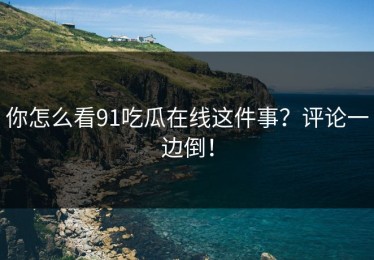 你怎么看91吃瓜在线这件事？评论一边倒！