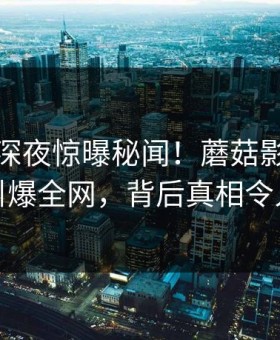 业内人深夜惊曝秘闻！蘑菇影视在线观看引爆全网，背后真相令人咋舌