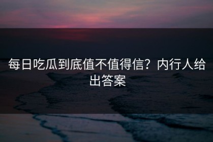 每日吃瓜到底值不值得信？内行人给出答案