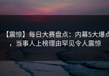 【震惊】每日大赛盘点：内幕5大爆点，当事人上榜理由罕见令人震惊