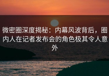 微密圈深度揭秘：内幕风波背后，圈内人在记者发布会的角色极其令人意外