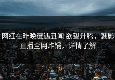 网红在昨晚遭遇丑闻 欲望升腾，魅影直播全网炸锅，详情了解