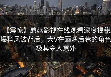 【震惊】蘑菇影视在线观看深度揭秘：爆料风波背后，大V在酒吧后巷的角色极其令人意外