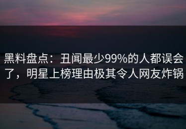 黑料盘点：丑闻最少99%的人都误会了，明星上榜理由极其令人网友炸锅