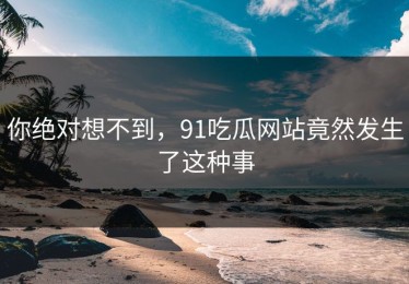 你绝对想不到，91吃瓜网站竟然发生了这种事
