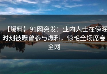 【爆料】91网突发：业内人士在傍晚时刻被曝曾参与爆料，惊艳全场席卷全网