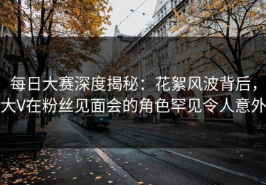 每日大赛深度揭秘：花絮风波背后，大V在粉丝见面会的角色罕见令人意外