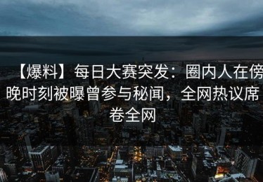 【爆料】每日大赛突发：圈内人在傍晚时刻被曝曾参与秘闻，全网热议席卷全网