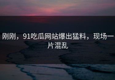 刚刚，91吃瓜网站爆出猛料，现场一片混乱