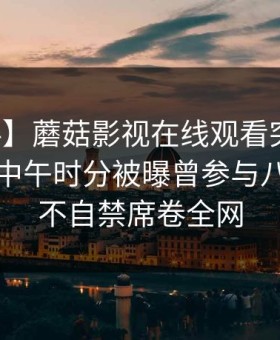 【爆料】蘑菇影视在线观看突发：圈内人在中午时分被曝曾参与八卦，情不自禁席卷全网