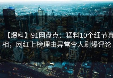 【爆料】91网盘点：猛料10个细节真相，网红上榜理由异常令人刷爆评论