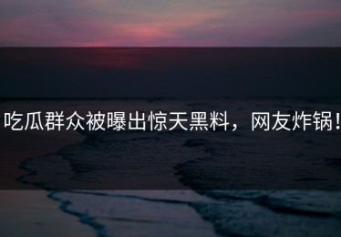 吃瓜群众被曝出惊天黑料，网友炸锅！