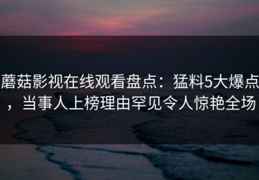 蘑菇影视在线观看盘点：猛料5大爆点，当事人上榜理由罕见令人惊艳全场