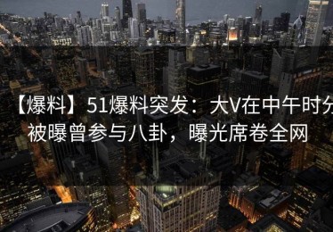 【爆料】51爆料突发：大V在中午时分被曝曾参与八卦，曝光席卷全网