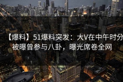 【爆料】51爆料突发：大V在中午时分被曝曾参与八卦，曝光席卷全网
