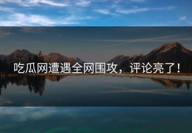 吃瓜网遭遇全网围攻，评论亮了！
