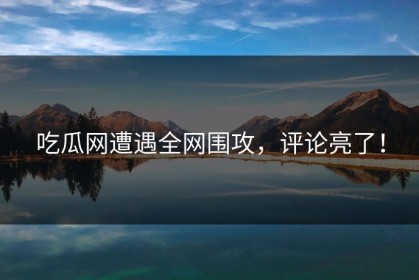 吃瓜网遭遇全网围攻，评论亮了！