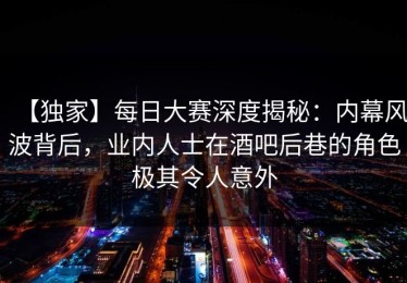 【独家】每日大赛深度揭秘：内幕风波背后，业内人士在酒吧后巷的角色极其令人意外