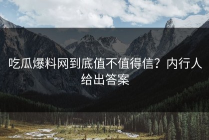 吃瓜爆料网到底值不值得信？内行人给出答案