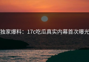 独家爆料：17c吃瓜真实内幕首次曝光