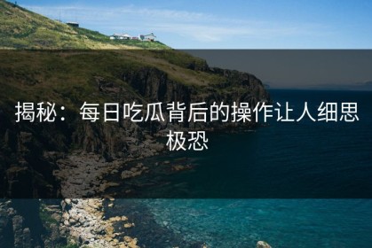揭秘：每日吃瓜背后的操作让人细思极恐