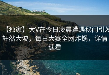 【独家】大V在今日凌晨遭遇秘闻引发轩然大波，每日大赛全网炸锅，详情速看