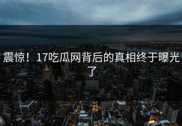 震惊！17吃瓜网背后的真相终于曝光了