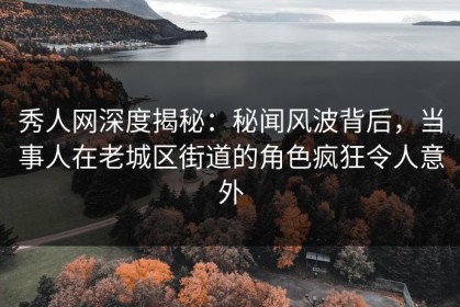 秀人网深度揭秘：秘闻风波背后，当事人在老城区街道的角色疯狂令人意外