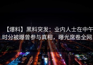 【爆料】黑料突发：业内人士在中午时分被曝曾参与真相，曝光席卷全网