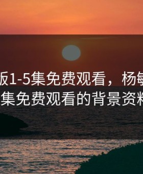 杨敏思版1-5集免费观看，杨敏思版1-5集免费观看的背景资料