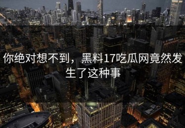 你绝对想不到，黑料17吃瓜网竟然发生了这种事