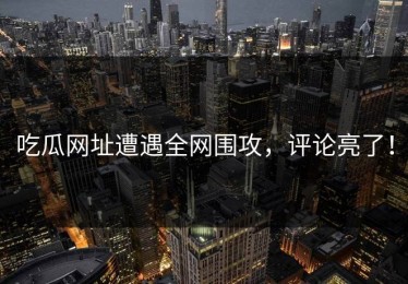 吃瓜网址遭遇全网围攻，评论亮了！
