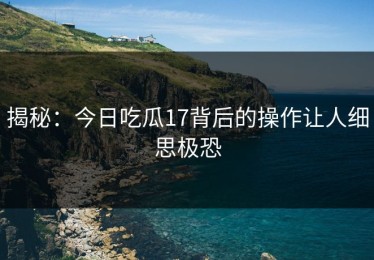 揭秘：今日吃瓜17背后的操作让人细思极恐