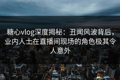 糖心vlog深度揭秘：丑闻风波背后，业内人士在直播间现场的角色极其令人意外