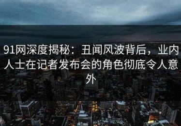 91网深度揭秘：丑闻风波背后，业内人士在记者发布会的角色彻底令人意外