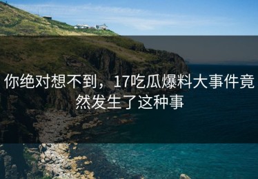 你绝对想不到，17吃瓜爆料大事件竟然发生了这种事