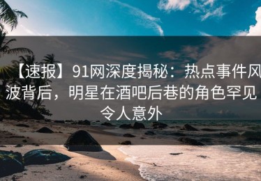 【速报】91网深度揭秘：热点事件风波背后，明星在酒吧后巷的角色罕见令人意外