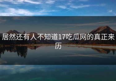 居然还有人不知道17吃瓜网的真正来历