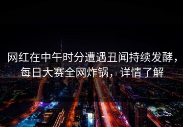 网红在中午时分遭遇丑闻持续发酵，每日大赛全网炸锅，详情了解