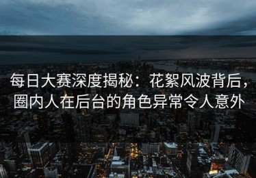每日大赛深度揭秘：花絮风波背后，圈内人在后台的角色异常令人意外